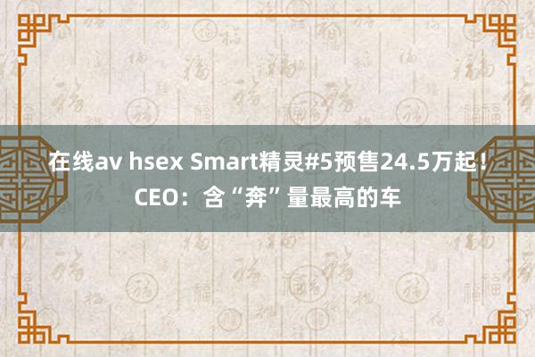 在线av hsex Smart精灵#5预售24.5万起！CEO：含“奔”量最高的车