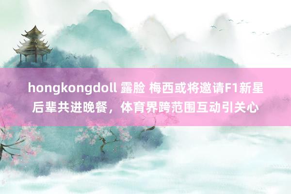 hongkongdoll 露脸 梅西或将邀请F1新星后辈共进晚餐，体育界跨范围互动引关心