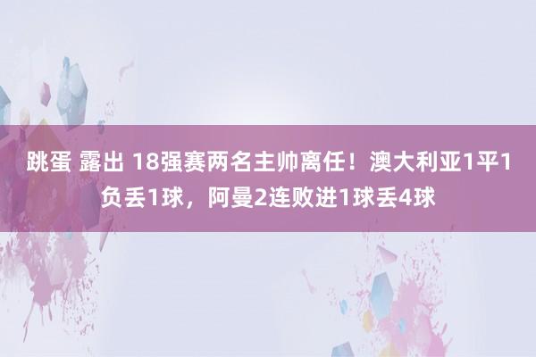 跳蛋 露出 18强赛两名主帅离任！澳大利亚1平1负丢1球，阿曼2连败进1球丢4球