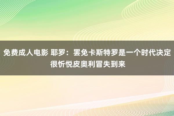 免费成人电影 耶罗：罢免卡斯特罗是一个时代决定 很忻悦皮奥利冒失到来