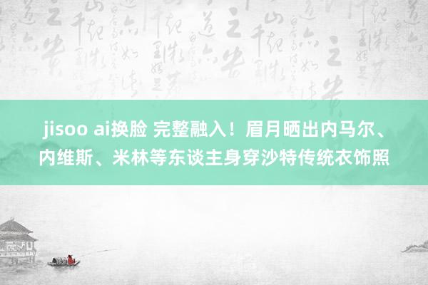 jisoo ai换脸 完整融入！眉月晒出内马尔、内维斯、米林等东谈主身穿沙特传统衣饰照