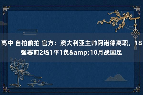 高中 自拍偷拍 官方：澳大利亚主帅阿诺德离职，18强赛前2场1平1负&10月战国足