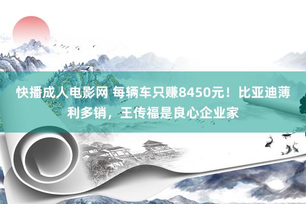 快播成人电影网 每辆车只赚8450元！比亚迪薄利多销，王传福是良心企业家