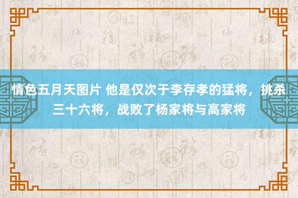 情色五月天图片 他是仅次于李存孝的猛将，挑杀三十六将，战败了杨家将与高家将