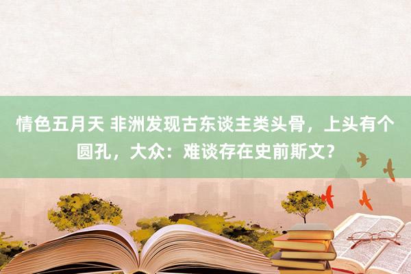 情色五月天 非洲发现古东谈主类头骨，上头有个圆孔，大众：难谈存在史前斯文？