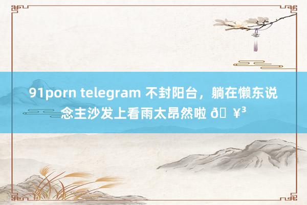 91porn telegram 不封阳台，躺在懒东说念主沙发上看雨太昂然啦 🥳