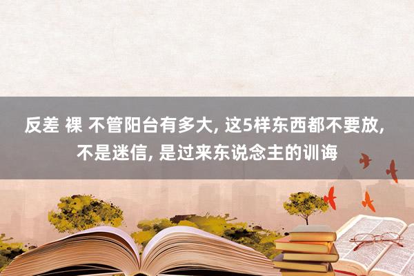 反差 裸 不管阳台有多大， 这5样东西都不要放， 不是迷信， 是过来东说念主的训诲