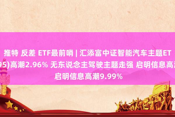 推特 反差 ETF最前哨 | 汇添富中证智能汽车主题ETF(159795)高潮2.96% 无东说念主驾驶主题走强 启明信息高潮9.99%