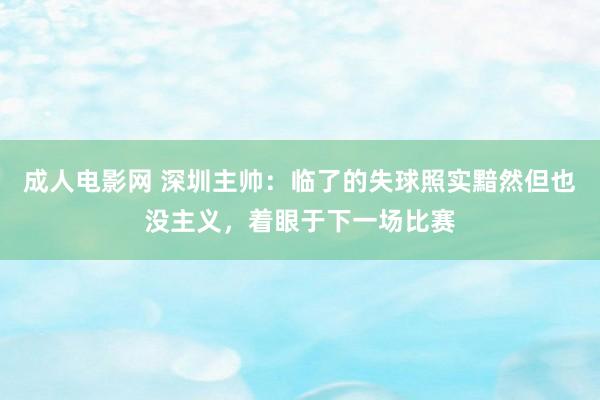 成人电影网 深圳主帅：临了的失球照实黯然但也没主义，着眼于下一场比赛