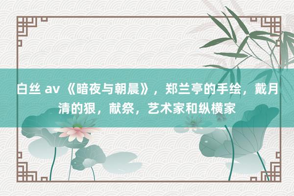 白丝 av 《暗夜与朝晨》，郑兰亭的手绘，戴月清的狠，献祭，艺术家和纵横家