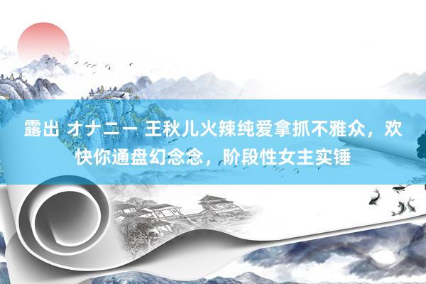 露出 オナニー 王秋儿火辣纯爱拿抓不雅众，欢快你通盘幻念念，阶段性女主实锤