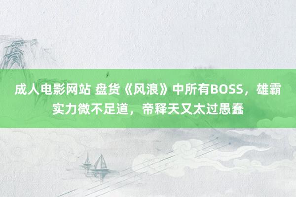 成人电影网站 盘货《风浪》中所有BOSS，雄霸实力微不足道，帝释天又太过愚蠢