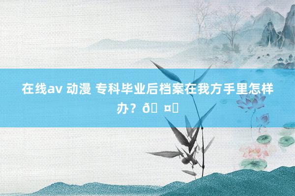 在线av 动漫 专科毕业后档案在我方手里怎样办？🤔