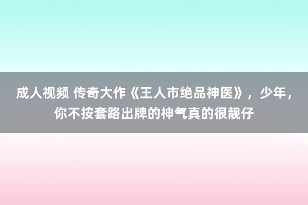 成人视频 传奇大作《王人市绝品神医》，少年，你不按套路出牌的神气真的很靓仔