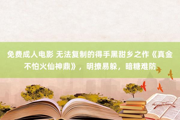 免费成人电影 无法复制的得手黑甜乡之作《真金不怕火仙神鼎》，明撩易躲，暗糖难防