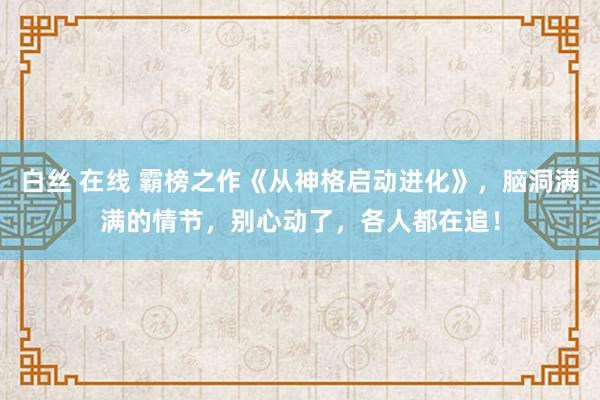 白丝 在线 霸榜之作《从神格启动进化》，脑洞满满的情节，别心动了，各人都在追！