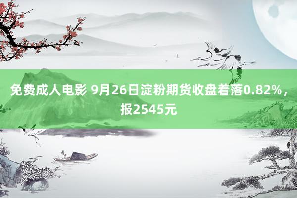 免费成人电影 9月26日淀粉期货收盘着落0.82%，报2545元