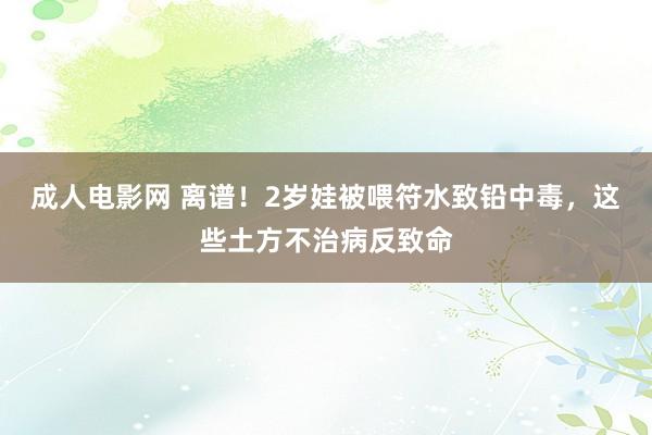 成人电影网 离谱！2岁娃被喂符水致铅中毒，这些土方不治病反致命