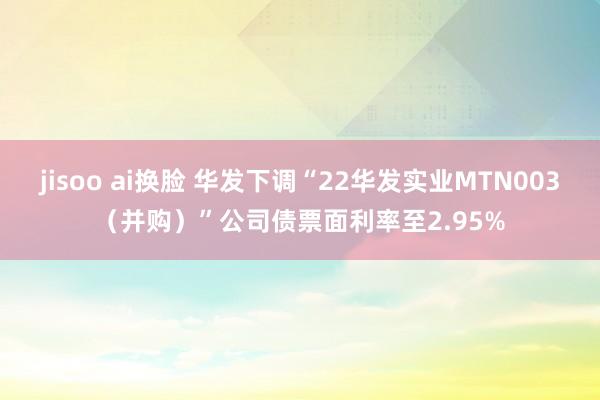 jisoo ai换脸 华发下调“22华发实业MTN003（并购）”公司债票面利率至2.95%