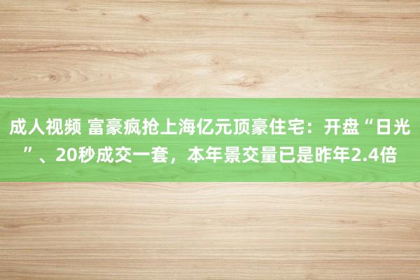 成人视频 富豪疯抢上海亿元顶豪住宅：开盘“日光”、20秒成交一套，本年景交量已是昨年2.4倍