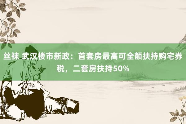 丝袜 武汉楼市新政：首套房最高可全额扶持购宅券税，二套房扶持50%