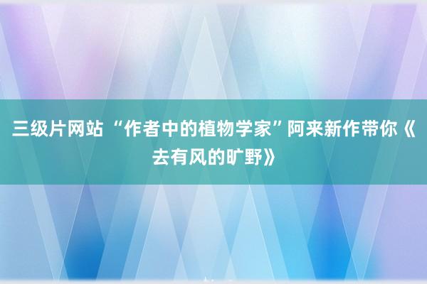 三级片网站 “作者中的植物学家”阿来新作带你《去有风的旷野》