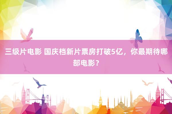 三级片电影 国庆档新片票房打破5亿，你最期待哪部电影？