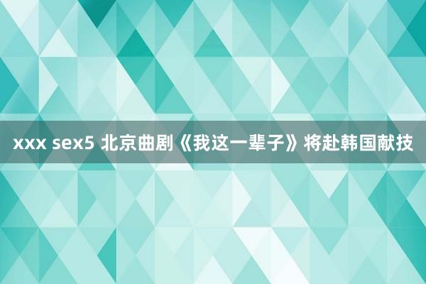 xxx sex5 北京曲剧《我这一辈子》将赴韩国献技