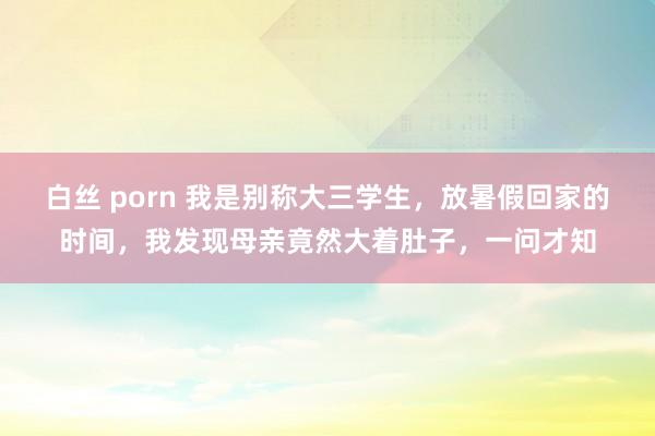 白丝 porn 我是别称大三学生，放暑假回家的时间，我发现母亲竟然大着肚子，一问才知