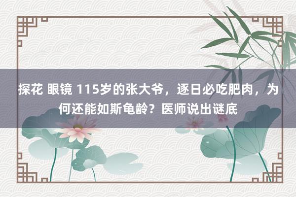 探花 眼镜 115岁的张大爷，逐日必吃肥肉，为何还能如斯龟龄？医师说出谜底