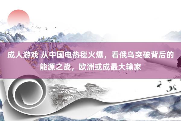 成人游戏 从中国电热毯火爆，看俄乌突破背后的能源之战，欧洲或成最大输家