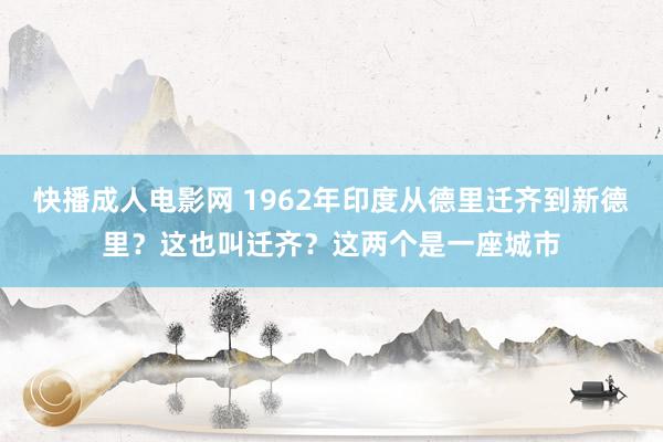 快播成人电影网 1962年印度从德里迁齐到新德里？这也叫迁齐？这两个是一座城市