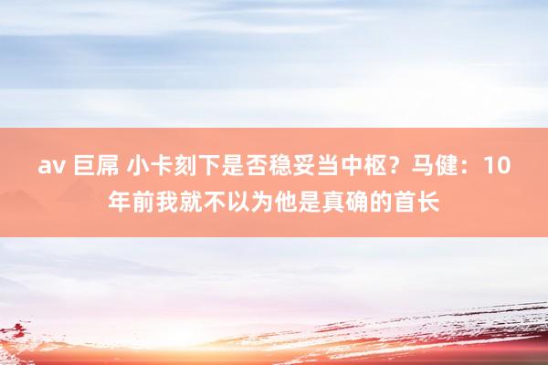 av 巨屌 小卡刻下是否稳妥当中枢？马健：10年前我就不以为他是真确的首长