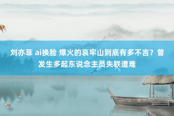 刘亦菲 ai换脸 爆火的哀牢山到底有多不吉？曾发生多起东说念主员失联遭难