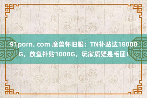 91porn. com 魔兽怀旧服：TN补贴达18000G，放鱼补贴1000G，玩家质疑是毛团！