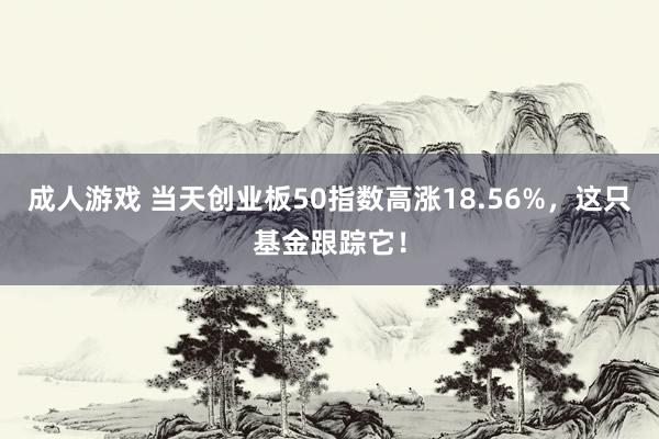 成人游戏 当天创业板50指数高涨18.56%，这只基金跟踪它！