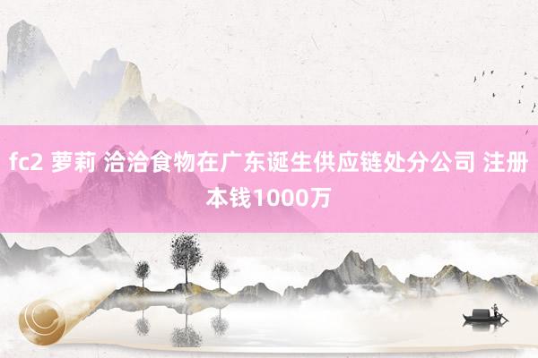 fc2 萝莉 洽洽食物在广东诞生供应链处分公司 注册本钱1000万