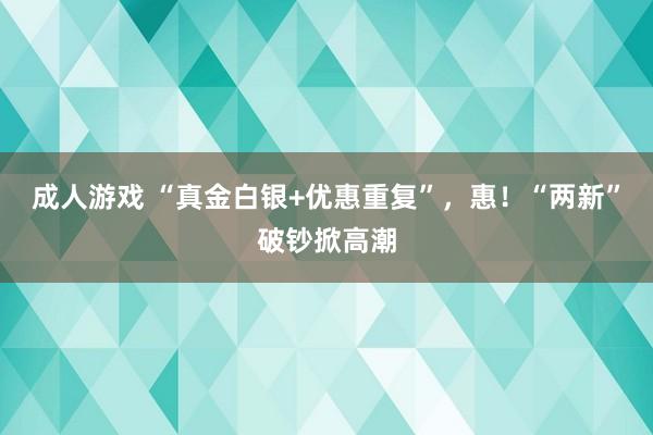 成人游戏 “真金白银+优惠重复”，惠！“两新”破钞掀高潮