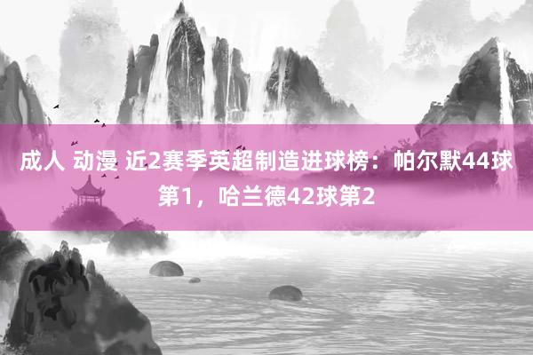 成人 动漫 近2赛季英超制造进球榜：帕尔默44球第1，哈兰德42球第2