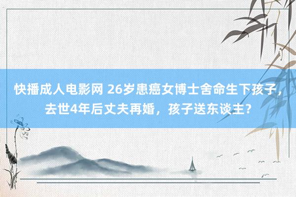 快播成人电影网 26岁患癌女博士舍命生下孩子，去世4年后丈夫再婚，孩子送东谈主？