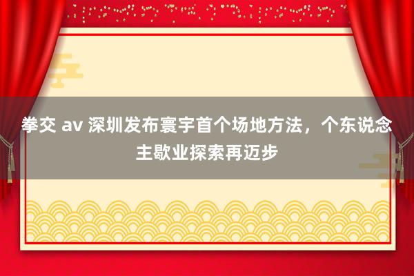 拳交 av 深圳发布寰宇首个场地方法，个东说念主歇业探索再迈步