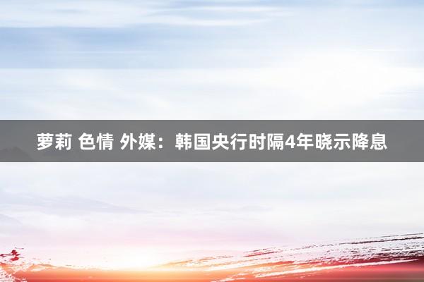 萝莉 色情 外媒：韩国央行时隔4年晓示降息