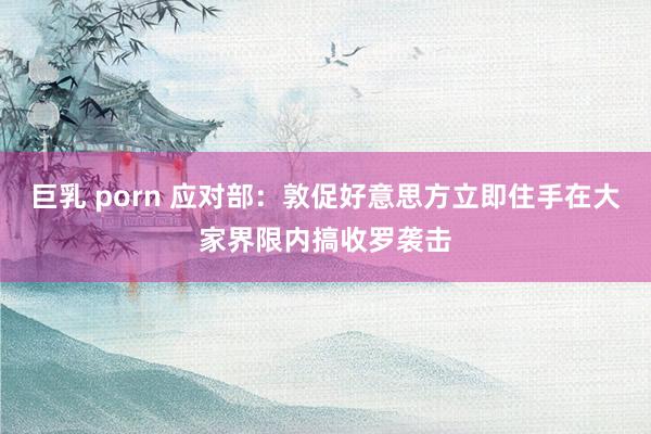 巨乳 porn 应对部：敦促好意思方立即住手在大家界限内搞收罗袭击