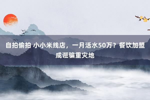 自拍偷拍 小小米线店，一月活水50万？餐饮加盟成诳骗重灾地