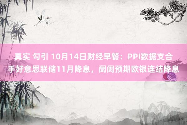 真实 勾引 10月14日财经早餐：PPI数据支合手好意思联储11月降息，阛阓预期欧银连结降息