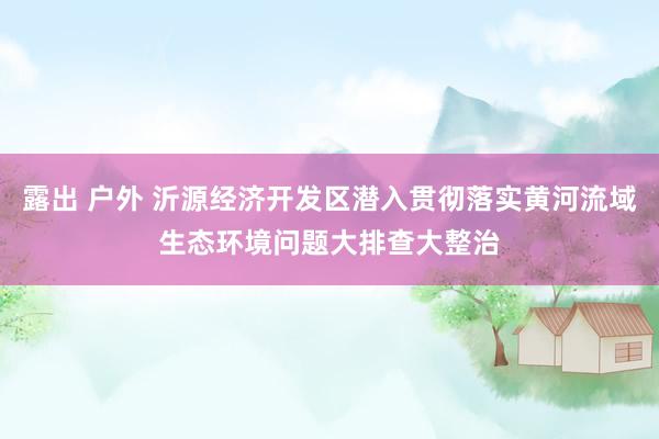 露出 户外 沂源经济开发区潜入贯彻落实黄河流域生态环境问题大排查大整治