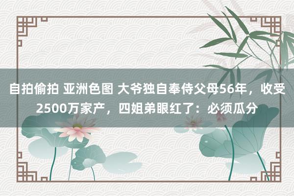 自拍偷拍 亚洲色图 大爷独自奉侍父母56年，收受2500万家产，四姐弟眼红了：必须瓜分