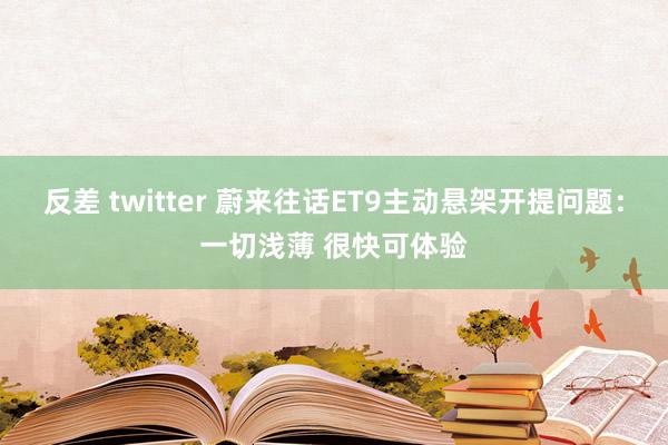 反差 twitter 蔚来往话ET9主动悬架开提问题：一切浅薄 很快可体验