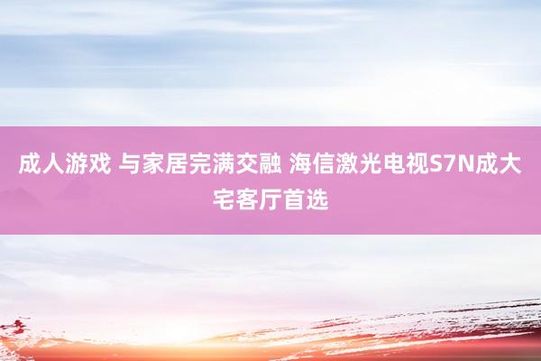 成人游戏 与家居完满交融 海信激光电视S7N成大宅客厅首选