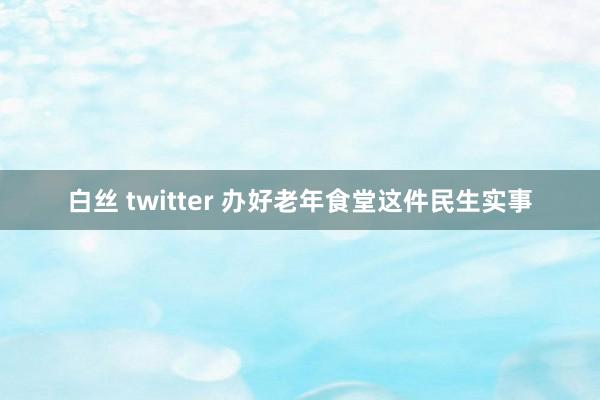 白丝 twitter 办好老年食堂这件民生实事